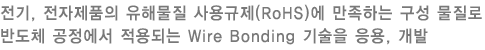 전기, 전자제품의 유해물질 사용규제(RoHS)에 만족하는 구성 물질로 반도체 공정에서 적용되는 Wire Bonding 기술을 응용, 개발 